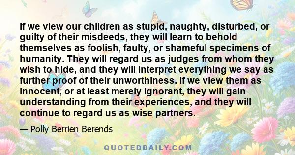 If we view our children as stupid, naughty, disturbed, or guilty of their misdeeds, they will learn to behold themselves as foolish, faulty, or shameful specimens of humanity. They will regard us as judges from whom