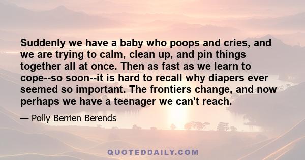 Suddenly we have a baby who poops and cries, and we are trying to calm, clean up, and pin things together all at once. Then as fast as we learn to cope--so soon--it is hard to recall why diapers ever seemed so