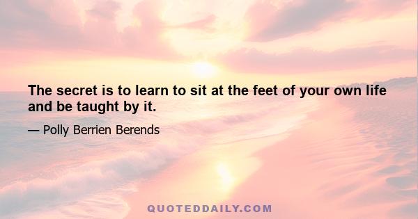 The secret is to learn to sit at the feet of your own life and be taught by it.