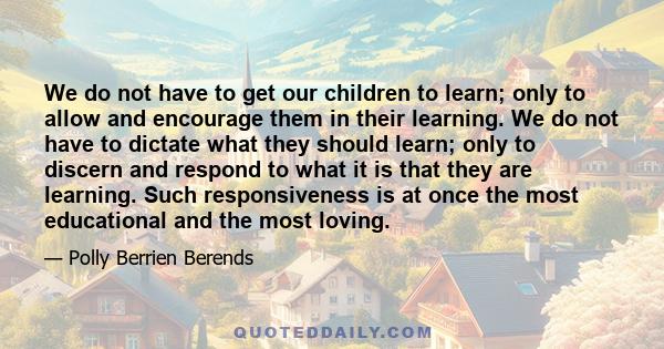 We do not have to get our children to learn; only to allow and encourage them in their learning. We do not have to dictate what they should learn; only to discern and respond to what it is that they are learning. Such