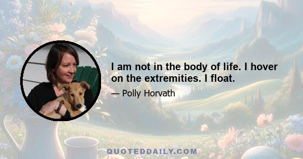 I am not in the body of life. I hover on the extremities. I float.