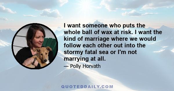 I want someone who puts the whole ball of wax at risk. I want the kind of marriage where we would follow each other out into the stormy fatal sea or I'm not marrying at all.