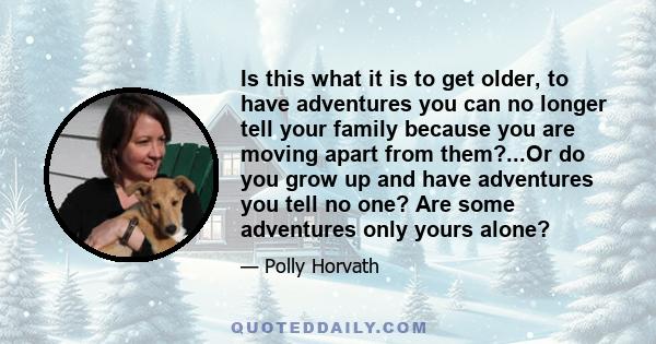 Is this what it is to get older, to have adventures you can no longer tell your family because you are moving apart from them?...Or do you grow up and have adventures you tell no one? Are some adventures only yours