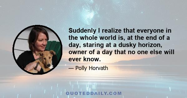 Suddenly I realize that everyone in the whole world is, at the end of a day, staring at a dusky horizon, owner of a day that no one else will ever know.