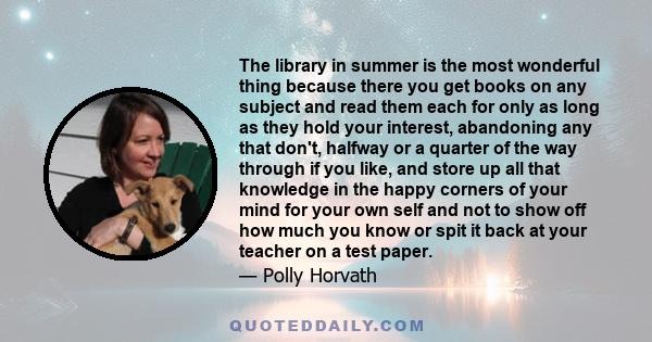 The library in summer is the most wonderful thing because there you get books on any subject and read them each for only as long as they hold your interest, abandoning any that don't, halfway or a quarter of the way