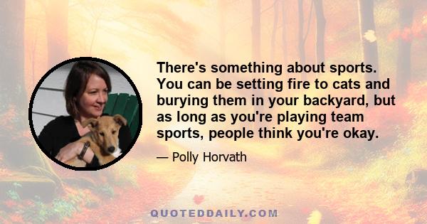 There's something about sports. You can be setting fire to cats and burying them in your backyard, but as long as you're playing team sports, people think you're okay.