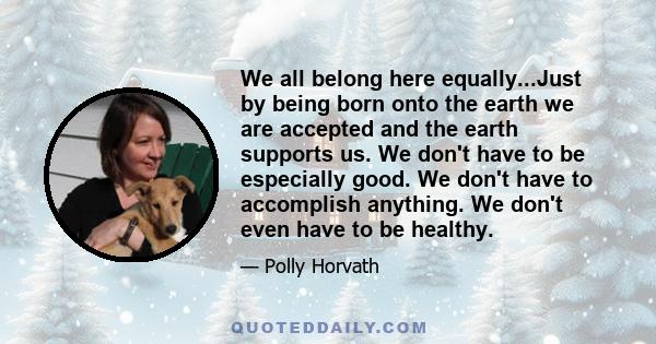 We all belong here equally...Just by being born onto the earth we are accepted and the earth supports us. We don't have to be especially good. We don't have to accomplish anything. We don't even have to be healthy.