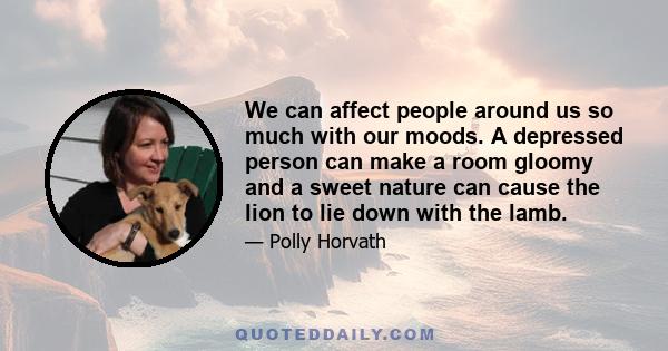 We can affect people around us so much with our moods. A depressed person can make a room gloomy and a sweet nature can cause the lion to lie down with the lamb.