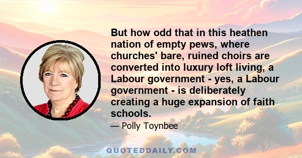 But how odd that in this heathen nation of empty pews, where churches' bare, ruined choirs are converted into luxury loft living, a Labour government - yes, a Labour government - is deliberately creating a huge