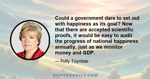 Could a government dare to set out with happiness as its goal? Now that there are accepted scientific proofs, it would be easy to audit the progress of national happiness annually, just as we monitor money and GDP.