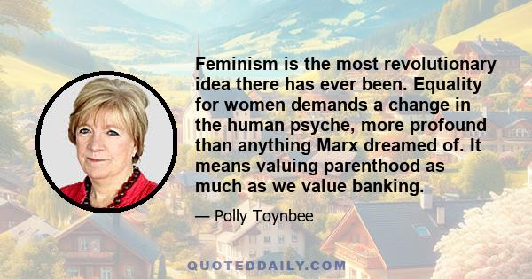 Feminism is the most revolutionary idea there has ever been. Equality for women demands a change in the human psyche, more profound than anything Marx dreamed of. It means valuing parenthood as much as we value banking.