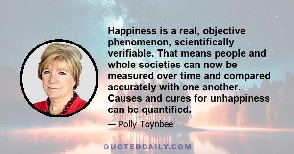 Happiness is a real, objective phenomenon, scientifically verifiable. That means people and whole societies can now be measured over time and compared accurately with one another. Causes and cures for unhappiness can be 