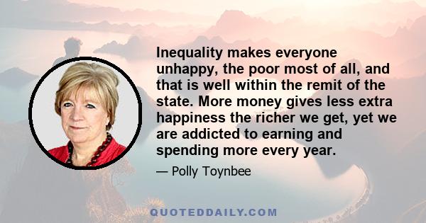 Inequality makes everyone unhappy, the poor most of all, and that is well within the remit of the state. More money gives less extra happiness the richer we get, yet we are addicted to earning and spending more every