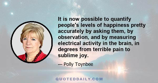 It is now possible to quantify people's levels of happiness pretty accurately by asking them, by observation, and by measuring electrical activity in the brain, in degrees from terrible pain to sublime joy.