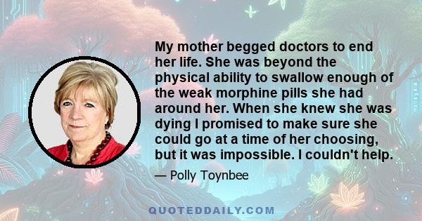 My mother begged doctors to end her life. She was beyond the physical ability to swallow enough of the weak morphine pills she had around her. When she knew she was dying I promised to make sure she could go at a time