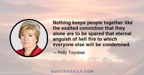 Nothing keeps people together like the exalted conviction that they alone are to be spared that eternal anguish of hell fire to which everyone else will be condemned.