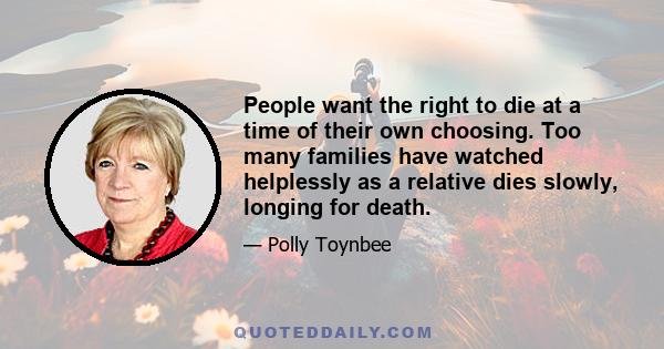 People want the right to die at a time of their own choosing. Too many families have watched helplessly as a relative dies slowly, longing for death.