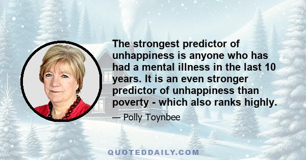 The strongest predictor of unhappiness is anyone who has had a mental illness in the last 10 years. It is an even stronger predictor of unhappiness than poverty - which also ranks highly.