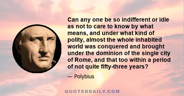 Can any one be so indifferent or idle as not to care to know by what means, and under what kind of polity, almost the whole inhabited world was conquered and brought under the dominion of the single city of Rome, and