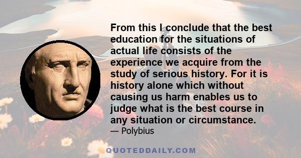 From this I conclude that the best education for the situations of actual life consists of the experience we acquire from the study of serious history. For it is history alone which without causing us harm enables us to 