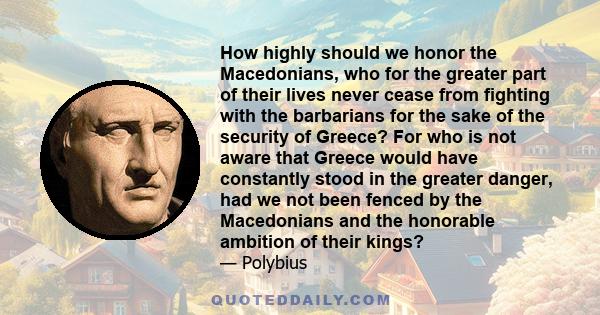 How highly should we honor the Macedonians, who for the greater part of their lives never cease from fighting with the barbarians for the sake of the security of Greece? For who is not aware that Greece would have