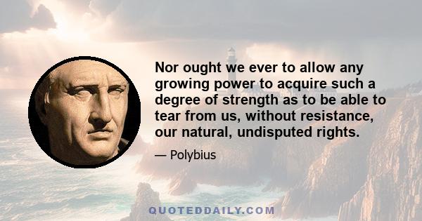 Nor ought we ever to allow any growing power to acquire such a degree of strength as to be able to tear from us, without resistance, our natural, undisputed rights.