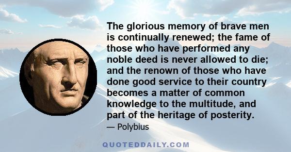 The glorious memory of brave men is continually renewed; the fame of those who have performed any noble deed is never allowed to die; and the renown of those who have done good service to their country becomes a matter