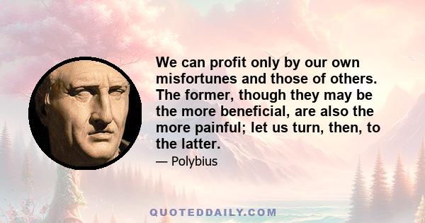 We can profit only by our own misfortunes and those of others. The former, though they may be the more beneficial, are also the more painful; let us turn, then, to the latter.