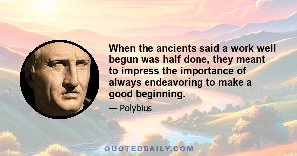 When the ancients said a work well begun was half done, they meant to impress the importance of always endeavoring to make a good beginning.