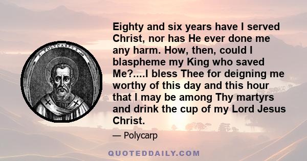 Eighty and six years have I served Christ, nor has He ever done me any harm. How, then, could I blaspheme my King who saved Me?....I bless Thee for deigning me worthy of this day and this hour that I may be among Thy