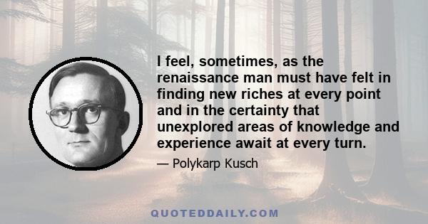 I feel, sometimes, as the renaissance man must have felt in finding new riches at every point and in the certainty that unexplored areas of knowledge and experience await at every turn.