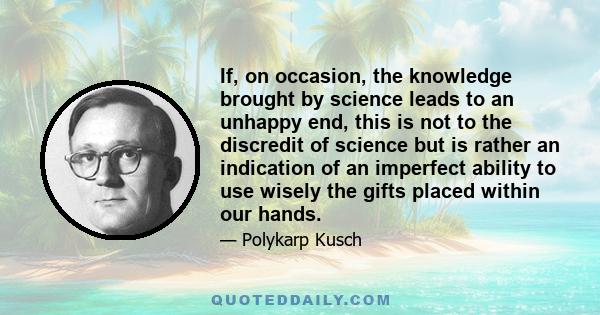 If, on occasion, the knowledge brought by science leads to an unhappy end, this is not to the discredit of science but is rather an indication of an imperfect ability to use wisely the gifts placed within our hands.