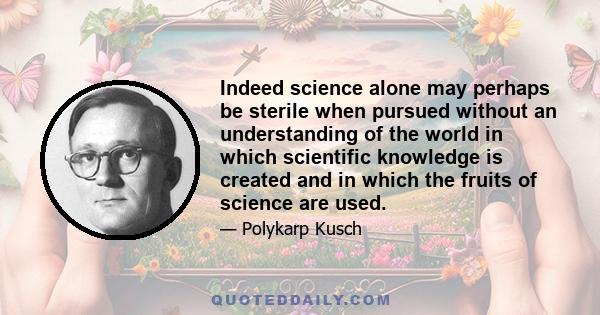 Indeed science alone may perhaps be sterile when pursued without an understanding of the world in which scientific knowledge is created and in which the fruits of science are used.