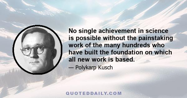 No single achievement in science is possible without the painstaking work of the many hundreds who have built the foundation on which all new work is based.