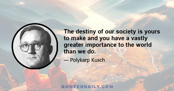 The destiny of our society is yours to make and you have a vastly greater importance to the world than we do.