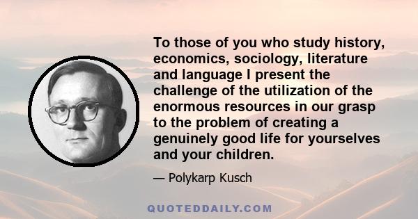 To those of you who study history, economics, sociology, literature and language I present the challenge of the utilization of the enormous resources in our grasp to the problem of creating a genuinely good life for