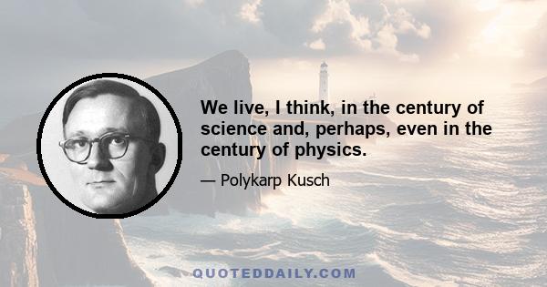 We live, I think, in the century of science and, perhaps, even in the century of physics.