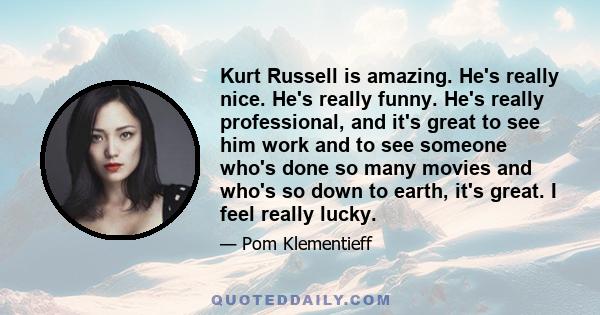 Kurt Russell is amazing. He's really nice. He's really funny. He's really professional, and it's great to see him work and to see someone who's done so many movies and who's so down to earth, it's great. I feel really