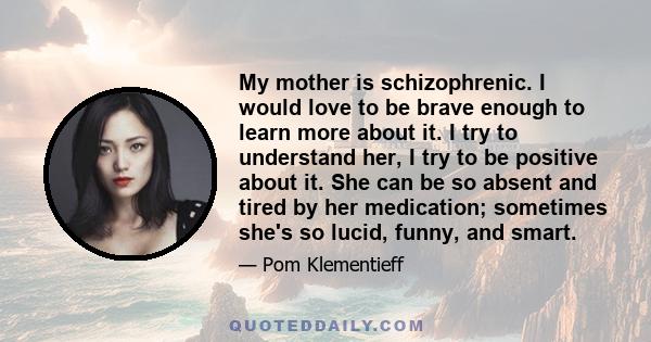 My mother is schizophrenic. I would love to be brave enough to learn more about it. I try to understand her, I try to be positive about it. She can be so absent and tired by her medication; sometimes she's so lucid,