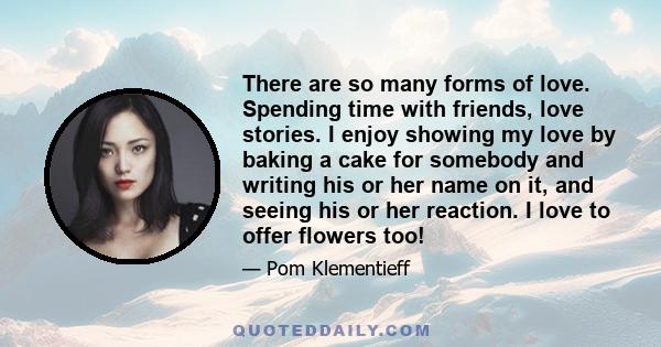 There are so many forms of love. Spending time with friends, love stories. I enjoy showing my love by baking a cake for somebody and writing his or her name on it, and seeing his or her reaction. I love to offer flowers 