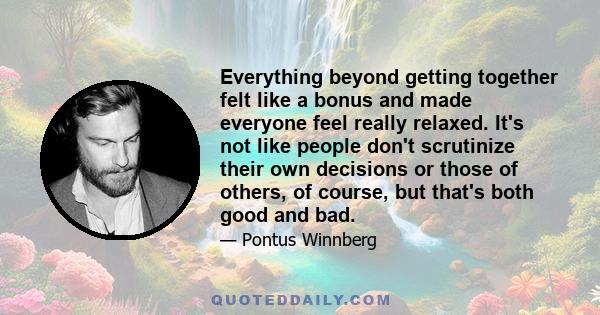 Everything beyond getting together felt like a bonus and made everyone feel really relaxed. It's not like people don't scrutinize their own decisions or those of others, of course, but that's both good and bad.