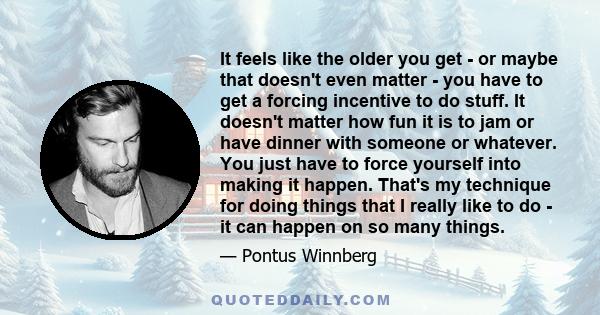 It feels like the older you get - or maybe that doesn't even matter - you have to get a forcing incentive to do stuff. It doesn't matter how fun it is to jam or have dinner with someone or whatever. You just have to