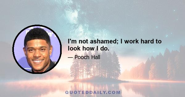 I'm not ashamed; I work hard to look how I do.