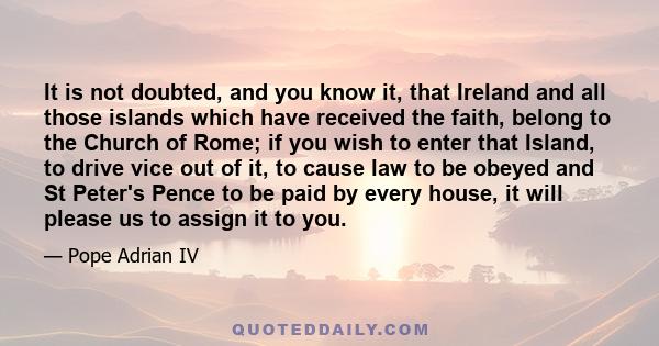 It is not doubted, and you know it, that Ireland and all those islands which have received the faith, belong to the Church of Rome; if you wish to enter that Island, to drive vice out of it, to cause law to be obeyed