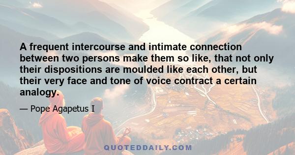 A frequent intercourse and intimate connection between two persons make them so like, that not only their dispositions are moulded like each other, but their very face and tone of voice contract a certain analogy.