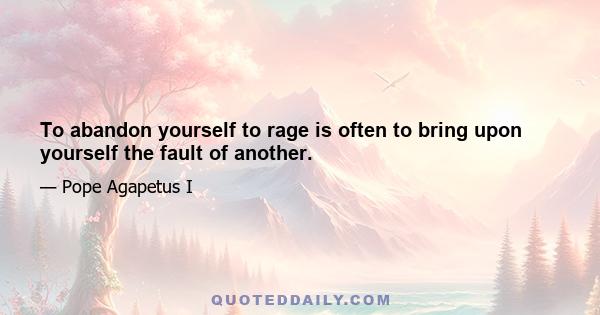 To abandon yourself to rage is often to bring upon yourself the fault of another.