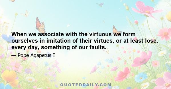 When we associate with the virtuous we form ourselves in imitation of their virtues, or at least lose, every day, something of our faults.