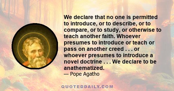 We declare that no one is permitted to introduce, or to describe, or to compare, or to study, or otherwise to teach another faith. Whoever presumes to introduce or teach or pass on another creed . . . or whoever