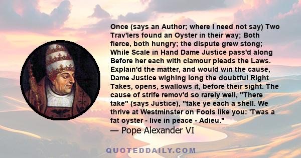 Once (says an Author; where I need not say) Two Trav'lers found an Oyster in their way; Both fierce, both hungry; the dispute grew stong; While Scale in Hand Dame Justice pass'd along Before her each with clamour pleads 