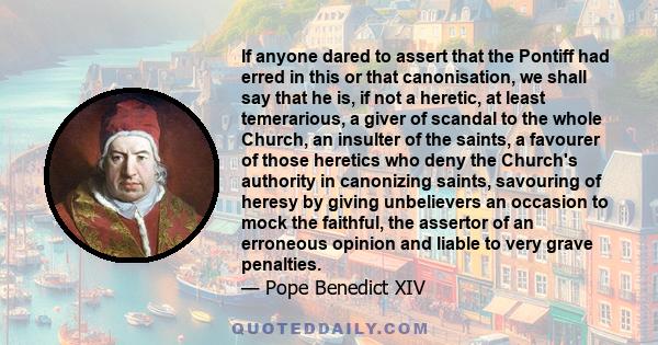 If anyone dared to assert that the Pontiff had erred in this or that canonisation, we shall say that he is, if not a heretic, at least temerarious, a giver of scandal to the whole Church, an insulter of the saints, a